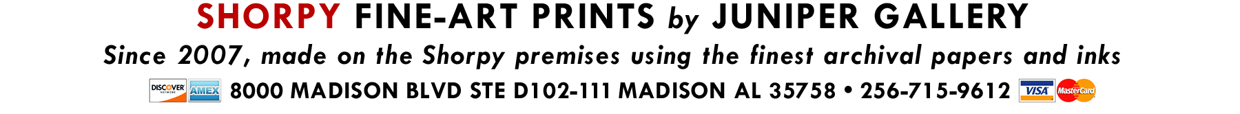 Banner with the text: SHORPY FINE-ART PRINTS by JUNIPER GALLERY. Since 2007, made on the Shorpy premises using the finest archival papers and inks. 8000 MADISON BLVD STE D102-111 MADISON AL 35758. 256-715-9162. Logos of Discover, Amex, Visa, MasterCard.